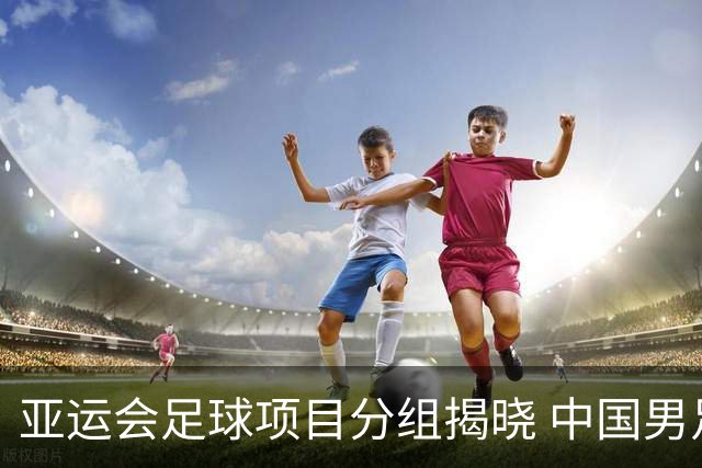 亚运会足球项目分组揭晓 中国男足与阿联酋、伊朗、朝鲜队同组